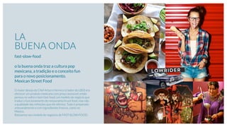 LA
BUENA ONDA
fast-slow-food
o la buena onda traz a cultura pop
mexicana, a tradição e o conceito fun
para o novo posicionamento.
Mexican Street Food
O maior desejo do Chef Arturo Herrera (criador do LBO) era
oferecer um produto mexicano com preço acessível, então
pensou no velho e bom fast-food, um modelo de negócio que
traduz o funcionamento do restaurante/truck food, mas não
a qualidade das refeições que ele oferece. Tudo é preparado
artesanalmente e com ingredientes frescos, como no
México.
Batizamos seu modelo de negócios de FAST-SLOW-FOOD.
LOWRIDER
 
