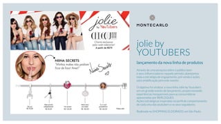 jolie by
YOUTUBERS
lançamento da nova linha de produtos
Através de uma pesquisa sobre o público teen
e seus inﬂuenciadores naquele período, planejamos
toda a estratégia de engajamento, pré venda e ações
para ampliﬁcação para este evento.
O objetivo foi viralizar a nova linha Jolie by Youtubers
em um grande evento de lançamento, proporcionando
experiências inesquecíveis para as consumidoras
apaixonadas por BERLOQUES.
Ações estratégicas inspiradas no perﬁl de comportamento
de cada uma das youtubers e os seus seguidores.
Realizada no SHOPPING ELDORADO, em São Paulo.
 