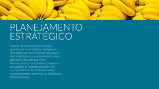 A partir da análise das informações
geradas por meio do buzz intelligence,
será elaborado um raciocínio estratégico
com insight para o posicionamento único  
da marca traduzido por meio
de uma causa, o compromisso da marca
em atender as necessidades dos fans  
e consumidores por conteúdos úteis,
funcionalidades e experiências inovadoras.
#marcamaisútil
PLANEJAMENTO
ESTRATÉGICO
 