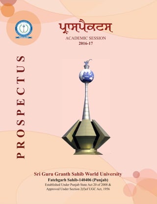 Sri Guru Granth Sahib World University
Fatehgarh Sahib-140406 (Punjab)
Established Under Punjab State Act 20 of 2008 &
Approved Under Section 2(f)of UGC Act, 1956
ACADEMIC SESSION
2016-17
pRwspYktsPROSPECTUS
 