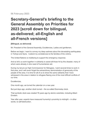 06 February 2023
Secretary-General's briefing to the
General Assembly on Priorities for
2023 [scroll down for bilingual,
as-delivered; all-English and
all-French versions]
[Bilingual, as delivered]
Mr. President of the General Assembly, Excellencies, Ladies and gentlemen,
Before we begin, I want to convey my deep sadness about the devastating earthquakes
in Türkiye and Syria. I extend my condolences to the families of the victims.
The United Nations is mobilizing to support the emergency response.
And so let’s us work together in solidarity to assist all those hit by this disaster, many of
whom were already in dire need of humanitarian aid.
During my tenure as High Commissioner for Refugees, I went several times to work in
that area, and I will never forget the extraordinary demonstration of generosity of the
people of the area. It is time for all of us to show the same solidarity that I have
witnessed in the area in relation to refugees fleeing one of the most difficult conflicts of
our time.
Excellencies,
One month ago, we turned the calendar on a new year.
But just days ago, another clock turned – the so-called Doomsday clock.
That symbolic clock was created 76 years ago by atomic scientists, including Albert
Einstein.
Year after year, experts have measured humanity’s proximity to midnight – in other
words, to self-destruction.
 