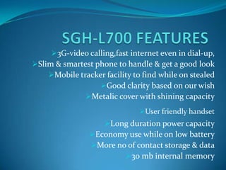 3G-video calling,fast internet even in dial-up,
Slim & smartest phone to handle & get a good look
    Mobile tracker facility to find while on stealed
                  Good clarity based on our wish
              Metalic cover with shining capacity
                               User friendly handset
                    Long duration power capacity
                Economy use while on low battery
                More no of contact storage & data
                        30 mb internal memory
 