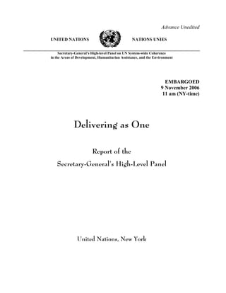 Advance Unedited
UNITED NATIONS NATIONS UNIES
Secretary-General’s High-level Panel on UN System-wide Coherence
in the Areas of Development, Humanitarian Assistance, and the Environment
EMBARGOED
9 November 2006
11 am (NY-time)
Delivering as One
Report of the
Secretary-General’s High-Level Panel
United Nations, New York
 