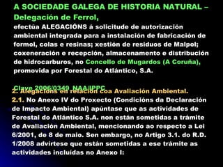 A SOCIEDADE GALEGA DE HISTORIA NATURAL   – Delegación de Ferrol,   efectúa ALEGACIÓNS á solicitude de autorización ambiental integrada para a instalación de fabricación de formol, colas e resinas; xestión de residuos de Malpol; coxeneración e recepción, almacenamento e distribución de hidrocarburos, no  Concello de Mugardos (A Coruña),  promovida por Forestal do Atlántico, S.A. Clave 2006/0349_NAA/IPPC 2. Alegacións en relación coa Avaliación Ambiental. 2.1 .  No Anexo IV do Proxecto (Condicións da Declaración de Impacto Ambiental) apúntase que as actividades de Forestal do Atlántico S.A. non están sometidas a trámite de Avaliación Ambiental, mencionando ao respecto a Lei 6/2001, de 8 de maio. Sen embargo, no Artigo 3.1. do R.D. 1/2008 advírtese que están sometidas a ese trámite as actividades incluídas no Anexo I: 