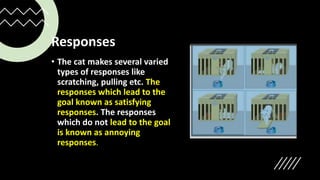 Responses
• The cat makes several varied
types of responses like
scratching, pulling etc. The
responses which lead to the
goal known as satisfying
responses. The responses
which do not lead to the goal
is known as annoying
responses.
 