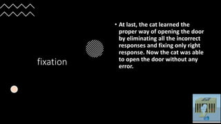 fixation
• At last, the cat learned the
proper way of opening the door
by eliminating all the incorrect
responses and fixing only right
response. Now the cat was able
to open the door without any
error.
 