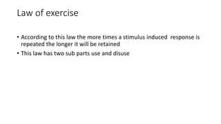 Law of exercise
• According to this law the more times a stimulus induced response is
repeated the longer it will be retained
• This law has two sub parts use and disuse
 