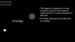 Analogy
• The organism responds to a new
situation based on the response
made by him in a similar situation in
the past
• He make responses by comparison
or analogy
 