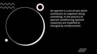 An operant is a set of acts which
constitutes an organism doing
something. In the process of
operant conditioning operant
responses are modified or
changed by reinforcement
 