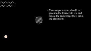 • More opportunities should be
given to the learners to use and
repeat the knowledge they get in
the classroom.
 