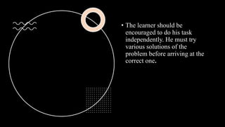• The learner should be
encouraged to do his task
independently. He must try
various solutions of the
problem before arriving at the
correct one.
 