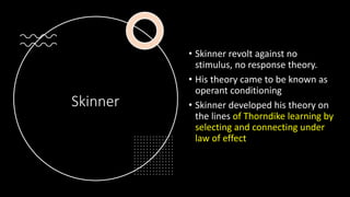Skinner
• Skinner revolt against no
stimulus, no response theory.
• His theory came to be known as
operant conditioning
• Skinner developed his theory on
the lines of Thorndike learning by
selecting and connecting under
law of effect
 
