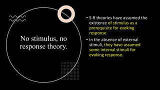 No stimulus, no
response theory.
• S-R theories have assumed the
existence of stimulus as a
prerequisite for evoking
response
• In the absence of external
stimuli, they have assumed
some internal stimuli for
evoking response.
 