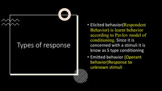 Types of response
• Elicited behavior(Respondent
Behavior) is learnt behavior
according to Pavlov model of
conditioning. Since it is
concerned with a stimuli it is
know as S type conditioning
• Emitted behavior (Operant
behavior)Response to
unknown stimuli
 