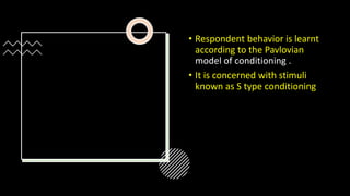 • Respondent behavior is learnt
according to the Pavlovian
model of conditioning .
• It is concerned with stimuli
known as S type conditioning
 