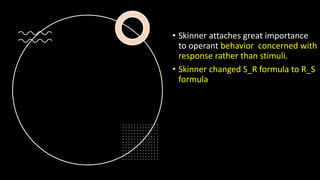 • Skinner attaches great importance
to operant behavior concerned with
response rather than stimuli.
• Skinner changed S_R formula to R_S
formula
 