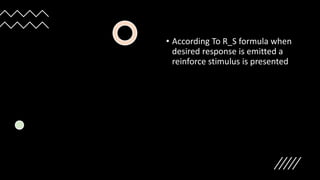 • According To R_S formula when
desired response is emitted a
reinforce stimulus is presented
 