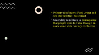 • Primary reinforcers: Food ,water and
sex thar satisfies basic need
• Secondary reinforces: A consequence
that people learn to value through an
association with Primary reinforcers
 