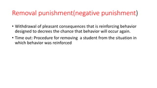 Removal punishment(negative punishment)
• Withdrawal of pleasant consequences that is reinforcing behavior
designed to decrees the chance that behavior will occur again.
• Time out: Procedure for removing a student from the situation in
which behavior was reinforced
 