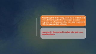 According to him learning takes place by trial and
error. In learning the learner selects a correct
response out of many possible ones and connects it
with the appropriate stimulus
Learning by this method is called trial and error
learning theory.
 