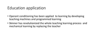 Education application
• Operant conditioning has been applied to learning by developing
teaching machines and programmed learning
• Skinner has revolutionized the whole teaching learning process and
mechanical learning by replacing the teacher
 