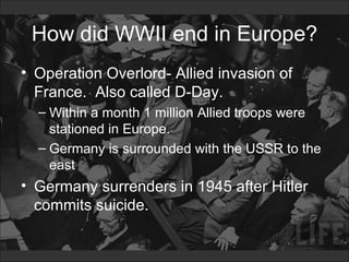 How did WWII end in Europe? Operation Overlord- Allied invasion of France.  Also called D-Day. Within a month 1 million Allied troops were stationed in Europe.  Germany is surrounded with the USSR to the east Germany surrenders in 1945 after Hitler commits suicide. 