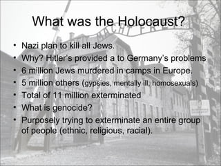 What was the Holocaust?  Nazi plan to kill all Jews. Why? Hitler’s provided a to Germany’s problems 6 million Jews murdered in camps in Europe.  5 million others ( gypsies, mentally ill, homosexuals)  Total of 11 million exterminated  What is genocide?  Purposely trying to exterminate an entire group of people (ethnic, religious, racial). 