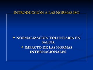 INTRODUCCIÓN A LAS NORMAS ISO




   NORMALIZACIÓN VOLUNTARIA EN
               SALUD.
       IMPACTO DE LAS NORMAS
          INTERNACIONALES
 