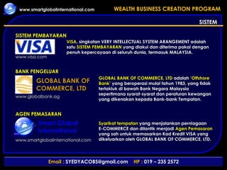 SISTEM Smart Global International SISTEM PEMBAYARAN BANK PENGELUAR AGEN PEMASARAN VISA , singkatan VERY INTELLECTUAL SYSTEM ARANGEMENT adalah satu  SISTEM PEMBAYARAN  yang diakui dan diterima pakai dengan penuh kepercayaan di seluruh dunia, termasuk MALAYSIA. GLOBAL BANK OF COMMERCE, LTD  adalah  ‘Offshore Bank’  yang beroperasi mulai tahun 1983, yang tidak tertakluk di bawah Bank Negara Malaysia sepertimana syarat-syarat dan peraturan kewangan yang dikenakan kepada Bank-bank Tempatan. Syarikat tempatan  yang menjalankan pernIagaan  E-COMMERCE dan dilantik menjadi  Agen Pemasaran  yang sah untuk memasarkan Kad Kredit VISA yang dikeluarkan oleh GLOBAL BANK OF COMMERCE, LTD. www.visa.com www.globalbank.ag www.smartglobalinternational.com GLOBAL BANK OF COMMERCE, LTD 
