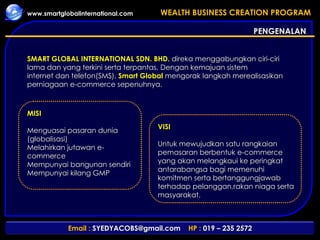 PENGENALAN SMART GLOBAL INTERNATIONAL SDN. BHD.  direka menggabungkan ciri-ciri lama dan yang terkini serta terpantas. Dengan kemajuan sistem internet dan telefon(SMS),  Smart Global  mengorak langkah merealisasikan perniagaan e-commerce sepenuhnya.  MISI  Menguasai pasaran dunia (globalisasi)  Melahirkan jutawan e-commerce  Mempunyai bangunan sendiri  Mempunyai kilang GMP VISI   Untuk mewujudkan satu rangkaian pemasaran berbentuk e-commerce yang akan melangkaui ke peringkat antarabangsa bagi memenuhi komitmen serta bertanggungjawab terhadap pelanggan,rakan niaga serta masyarakat.  