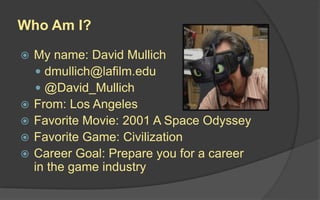 Who Am I?
 My name: David Mullich
 dmullich@lafilm.edu
 @David_Mullich
 From: Los Angeles
 Favorite Movie: 2001 A Space Odyssey
 Favorite Game: Civilization
 Career Goal: Prepare you for a career
in the game industry
 