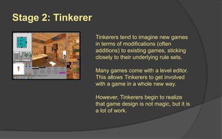 Stage 2: Tinkerer
Tinkerers tend to imagine new
games in terms of modifications
(often additions) to existing
games, sticking closely to their
underlying rule sets. Or by
making game levels. However,
Tinkerers begin to realize that
game design is not magic, but it is
a lot of work.
 