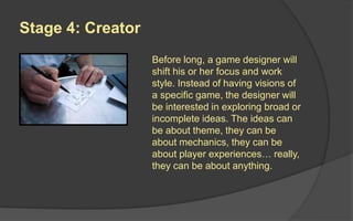 Stage 4: Creator
Before long, a game designer will shift
his or her focus and work style. Instead
of having visions of a specific game, the
designer will be interested in exploring
broad or incomplete ideas.
Designers at this stage approach new
games with a healthy emotional
distance. They know that the initial idea
is very rarely the best implementation,
so keeping an open mind and keeping
nothing sacred will tend to result in
better final games.
 