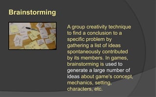 Brainstorming
A group creativity technique
to find a solution to a
specific problem by
gathering a list of ideas
spontaneously contributed
by its members. In games,
brainstorming is used to
generate a large number of
ideas about game's concept,
mechanics, setting,
characters, etc.
 