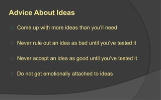 Advice About Ideas
 Come up with more ideas than you’ll need
 Never rule out an idea as bad until you’ve tested it
 Never accept an idea as good until you’ve tested it
 Do not get emotionally attached to ideas
 