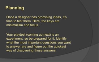 Prototype
Create a prototype that answers the questions at hand.
A prototype is an early playable version of the game,
section of game, or game system.
A prototype, whether paper
or electronic, should be:
• Playable
• Quick to Make
• Easy to Change
 