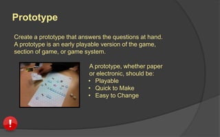 Playtesters
Playtesters are the people who play your game
and provide feedback on the experience.
 Observe their experience
 Pay attention to what
interests or frustrates
them
 They are your guide and
it’s your mission to let
them lead you
 