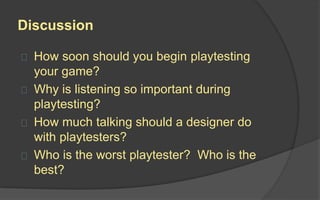 Evaluate
After you playtest, consider your data.
 How does it answer your questions?
 If you were testing the quality of an
idea, did it pass the test, or should it
be thrown out?
 If you saw problems, what caused the
problems, and what can you do to fix
them?
 