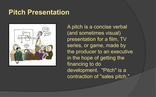Elevator Pitch
An elevator pitch is a short summary used
to quickly and simply define a product and
its value. The name "elevator pitch"
reflects the idea that it should be possible
to deliver the summary in the time span of
an elevator ride, or approximately thirty
seconds to two minutes.
The term itself comes from the scenario of
accidentally meeting someone important in
an elevator. If the conversation inside the
elevator in those few seconds is
interesting and value adding, then the
conversation will continue after the
elevator ride or end in the exchange of a
business card or a scheduled meeting.
 