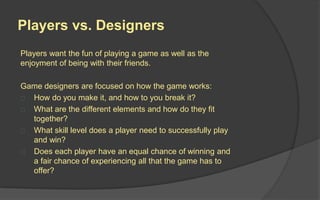 Players vs. Designers
Players want the fun of playing a game as well as the
enjoyment of being with their friends.
Game designers are focused on how the game
works:
 How do you make it, and how to you break it?
 What are the different elements and how do they
fit together?
 What skill level does a player need to
successfully play and win?
 Does each player have an equal chance of
winning and a fair chance of experiencing all that
the game has to offer?
 