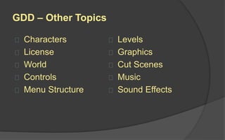 The Soul of the Game
A good GDD describes not just the
Body but the Soul of the game.
It should convey the feel that the
game should have, the purpose
behind each element, the
experience each user will have,
and any other aspects of the
game's look and feel the designer
can envision and describe.
 