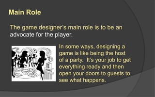 Main Role
The game designer’s main role is to be an
advocate for the player.
In some ways, designing a
game is like being the host
of a party. It’s your job to get
everything ready and then
open your doors to guests to
see what happens.
 