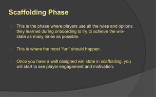 Experience Phases
Therefore, a good game designer will look at one game as 4
different games, which emphasizes on the 4 Experience Phases
of a game, as defined by Professor Kevin Werbach:
 Discovery
 Onboarding
 Scaffolding
 Endgame
 