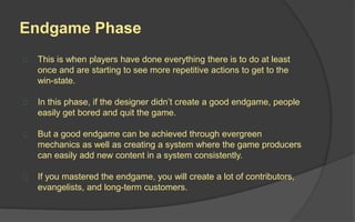 Discovery Phase
 This is when people first discover your
game.
 How did they find it? Was it from a friend?
Through the news? Or a clever marketing
campaign?
 How do we entice players to enter the
Magic Circle and experience the other
phases?
 