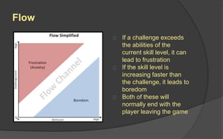 Flow
Flow is the mental state of operation in which a
person performing an activity is fully immersed in a
feeling of energized focus, full involvement, and
enjoyment in the process of the activity.
When players experience flow, time stops, nothing
else matters and when they finally come out of it,
they have no concept of how long they have been
playing.
 