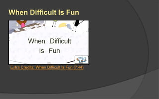 Flow
 Not all games have this
“ideal flow”.
 A game like Tetris would
have a flow like the top line.
Tetris. There are no lulls in
the progression with Tetris.
It just gets faster and faster,
and you might feel
frustrated until you achieve
Mastery.
 A game like WOW would
have a flow like the bottom
line. You must endure
grinding until you get to the
interesting sequences.
 