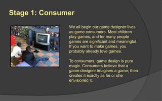 Stage 1: Consumer
We all begin our game
designer lives as game
consumers. To consumers,
game design is pure magic.
Consumers believe that a
game designer imagines a
game, then creates it exactly
as he or she envisioned it.
 