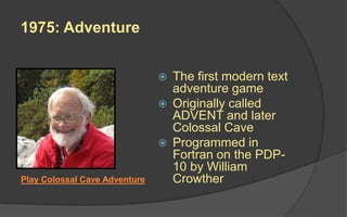 1975: Adventure
 The first modern text
adventure game
 Originally called
ADVENT and later
Colossal Cave
 Programmed in
Fortran on the PDP-
10 by William
CrowtherPlay Colossal Cave Adventure
 