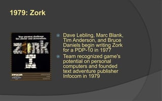 1979: Zork
 Dave Lebling, Marc Blank,
Tim Anderson, and Bruce
Daniels begin writing Zork
for a PDP-10 in 1977
 Team recognized game's
potential on personal
computers and founded
text adventure publisher
Infocom in 1979
 