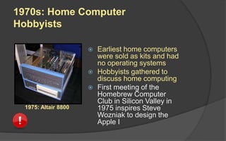 1970s: Home Computer
Hobbyists
 Earliest home computers
were sold as kits and had
no operating systems
 Hobbyists gathered to
discuss home computing
 First meeting of the
Homebrew Computer
Club in Silicon Valley in
1975 inspires Steve
Wozniak to design the
Apple I
1975: Altair 8800
 